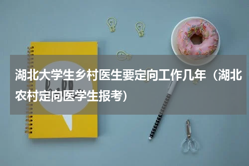 湖北大学生乡村医生要定向工作几年（湖北农村定向医学生报考）