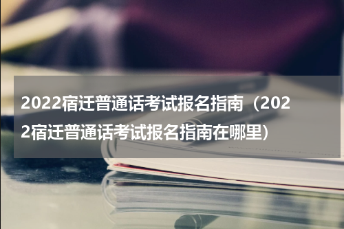 2022宿迁普通话考试报名指南（2022宿迁普通话考试报名指南在哪里）