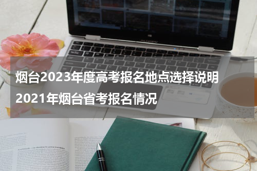 烟台2023年度高考报名地点选择说明 2021年烟台省考报名情况