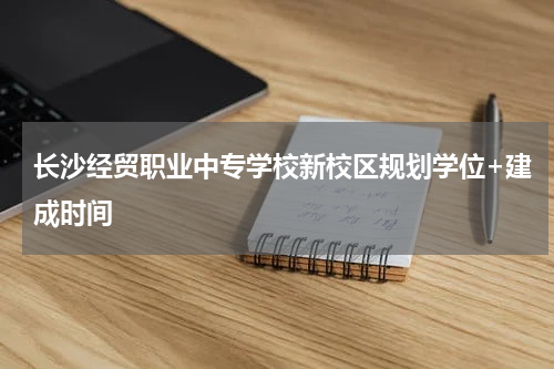 长沙经贸职业中专学校新校区规划学位+建成时间