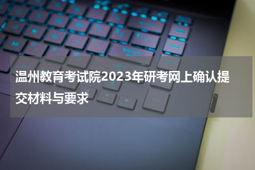 温州教育考试院2023年研考网上确认提交材料与要求
