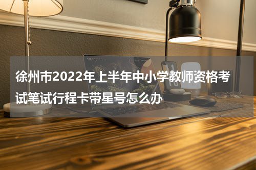徐州市2022年上半年中小学教师资格考试笔试行程卡带星号怎么办