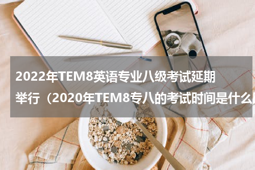 2022年TEM8英语专业八级考试延期举行(2020年TEM8专八的考试时间是什么时候)