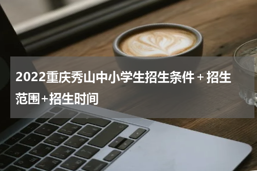 2022重庆秀山中小学生招生条件＋招生范围+招生时间