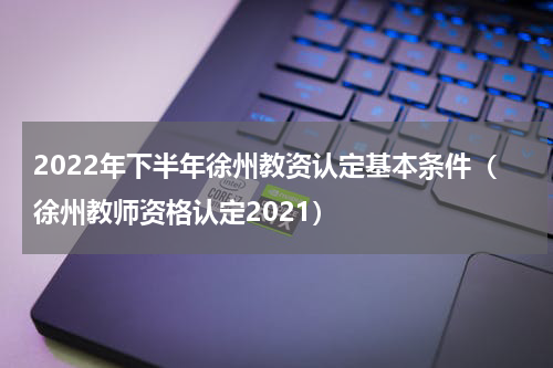 2022年下半年徐州教资认定基本条件（徐州教师资格认定2021）