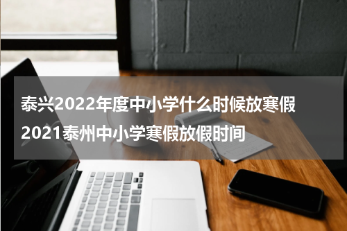 泰兴2022年度中小学什么时候放寒假 2021泰州中小学寒假放假时间