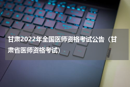 甘肃2022年全国医师资格考试公告(甘肃省医师资格考试)