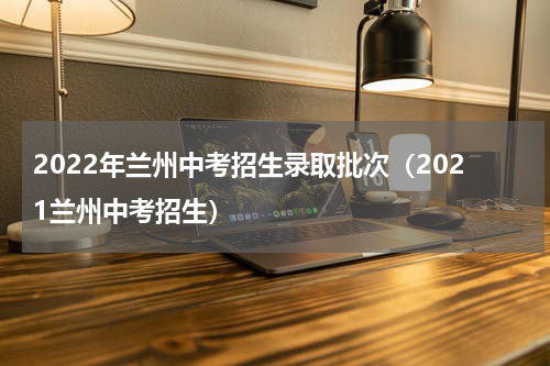 2022年兰州中考招生录取批次(2021兰州中考招生)