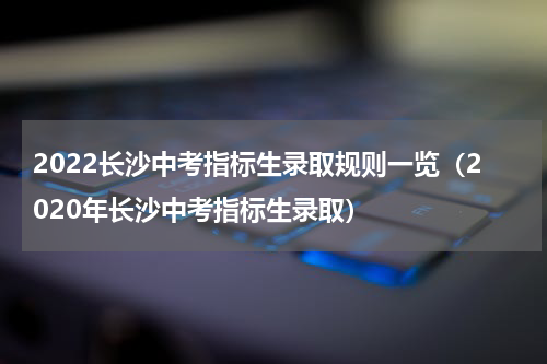 2022长沙中考指标生录取规则一览（2020年长沙中考指标生录取）