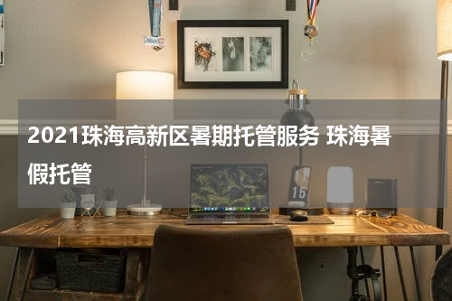 2021珠海高新区暑期托管服务 珠海暑假托管