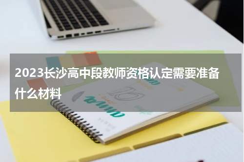 2023长沙高中段教师资格认定需要准备什么材料