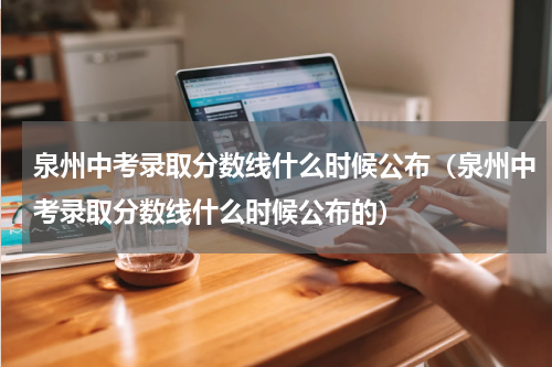 泉州中考录取分数线什么时候公布（泉州中考录取分数线什么时候公布的）