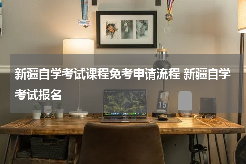 新疆自学考试课程免考申请流程 新疆自学考试报名