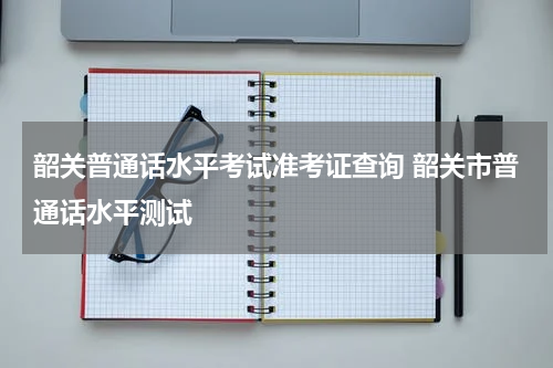 韶关普通话水平考试准考证查询 韶关市普通话水平测试