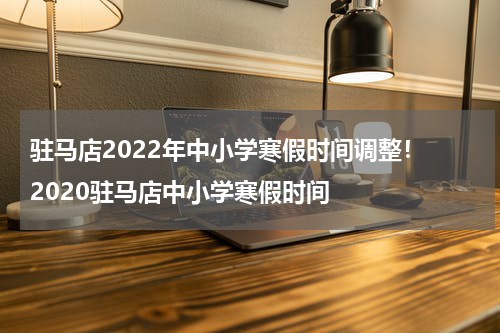 驻马店2022年中小学寒假时间调整！ 2020驻马店中小学寒假时间