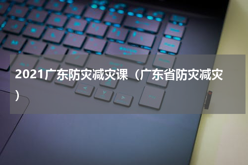 2021广东防灾减灾课(广东省防灾减灾)