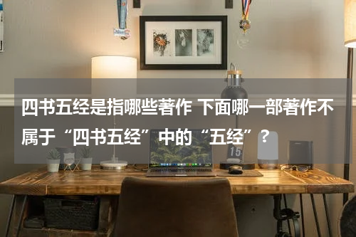 四书五经是指哪些著作 下面哪一部著作不属于“四书五经”中的“五经”?