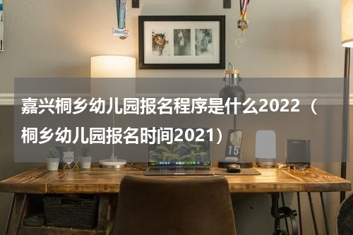 嘉兴桐乡幼儿园报名程序是什么2022(桐乡幼儿园报名时间2021)