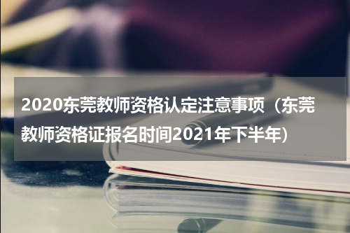 2020东莞教师资格认定注意事项（东莞教师资格证报名时间2021年下半年）