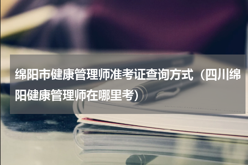 绵阳市健康管理师准考证查询方式（四川绵阳健康管理师在哪里考）