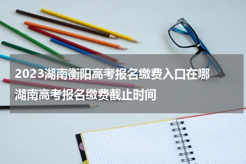2023湖南衡阳高考报名缴费入口在哪 湖南高考报名缴费截止时间