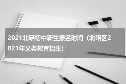 2021北碚初中新生报名时间（北碚区2021年义务教育招生）