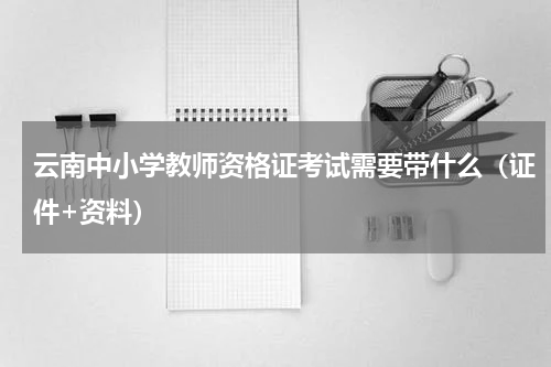 云南中小学教师资格证考试需要带什么（证件+资料）