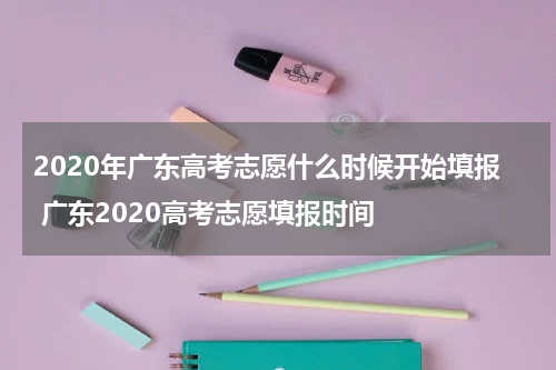 2020年广东高考志愿什么时候开始填报 广东2020高考志愿填报时间