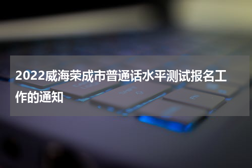 2022威海荣成市普通话水平测试报名工作的通知