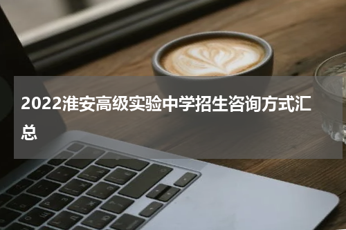 2022淮安高级实验中学招生咨询方式汇总