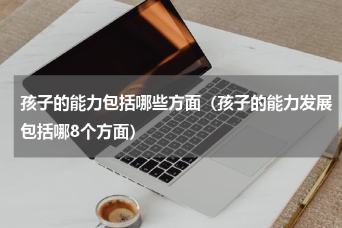 孩子的能力包括哪些方面（孩子的能力发展包括哪8个方面）