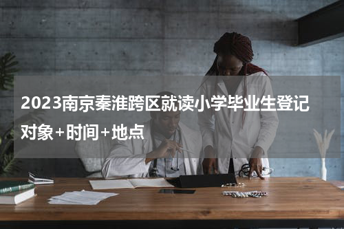 2023南京秦淮跨区就读小学毕业生登记对象+时间+地点