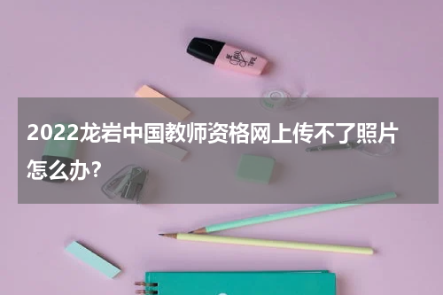 2022龙岩中国教师资格网上传不了照片怎么办?