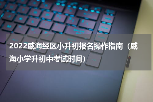 2022威海经区小升初报名操作指南（威海小学升初中考试时间）