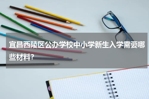 宜昌西陵区公办学校中小学新生入学需要哪些材料？
