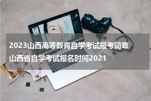 2023山西高等教育自学考试报考简章 山西省自学考试报名时间2021