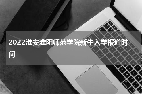 2022淮安淮阴师范学院新生入学报道时间