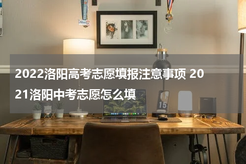 2022洛阳高考志愿填报注意事项 2021洛阳中考志愿怎么填