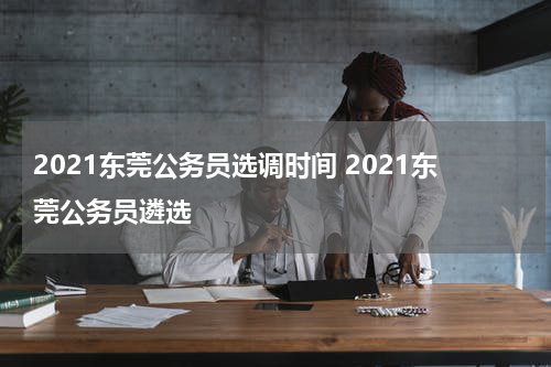 2021东莞公务员选调时间 2021东莞公务员遴选