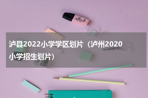 泸县2022小学学区划片（泸州2020小学招生划片）