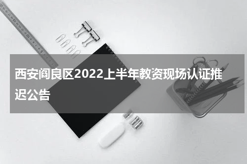 西安阎良区2022上半年教资现场认证推迟公告