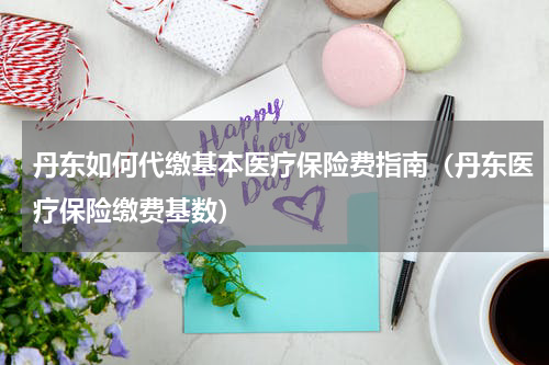 丹东如何代缴基本医疗保险费指南(丹东医疗保险缴费基数)