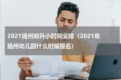 2021扬州幼升小时间安排（2021年扬州幼儿园什么时候报名）