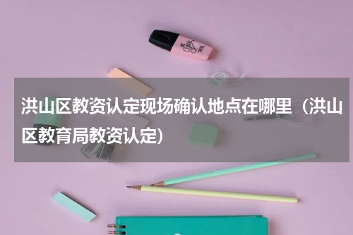 洪山区教资认定现场确认地点在哪里（洪山区教育局教资认定）