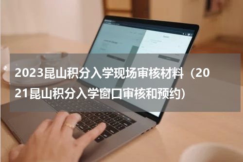 2023昆山积分入学现场审核材料(2021昆山积分入学窗口审核和预约)