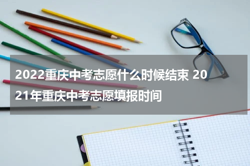 2022重庆中考志愿什么时候结束 2021年重庆中考志愿填报时间