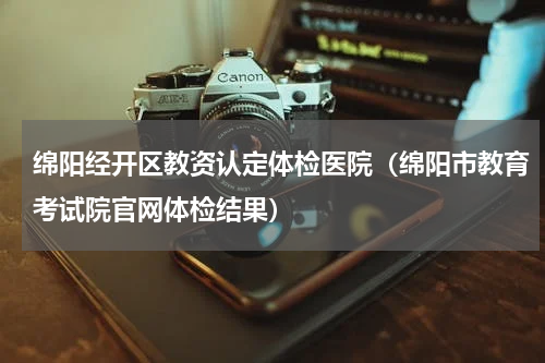 绵阳经开区教资认定体检医院（绵阳市教育考试院官网体检结果）