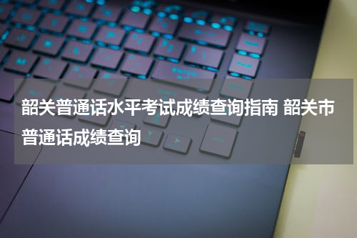 韶关普通话水平考试成绩查询指南 韶关市普通话成绩查询