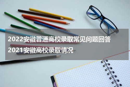 2022安徽普通高校录取常见问题回答 2021安徽高校录取情况