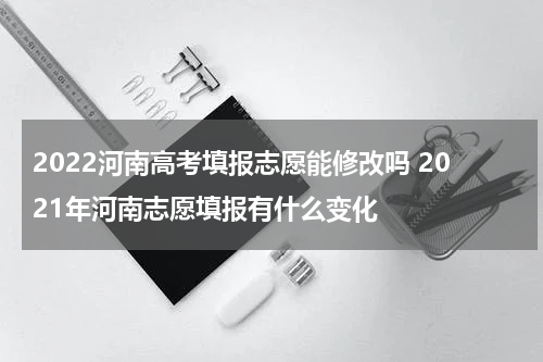 2022河南高考填报志愿能修改吗 2021年河南志愿填报有什么变化